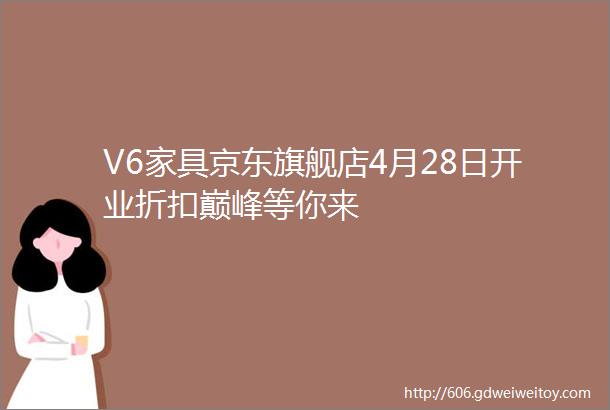 V6家具京东旗舰店4月28日开业折扣巅峰等你来